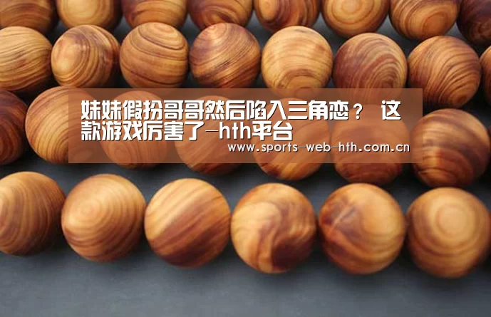 妹妹假扮哥哥然后陷入三角恋? 这款游戏厉害了-hth平台(图1) 妹妹假扮哥哥然后陷入三角恋? 这款游戏厉害了-hth平台(图1)