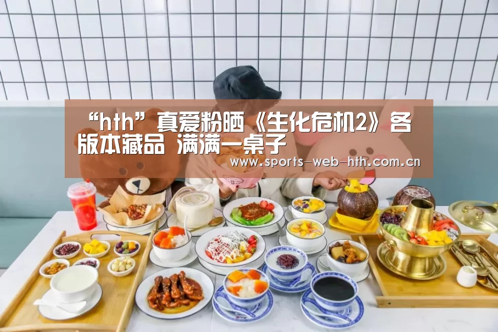 “hth”真爱粉晒《生化危机2》各版本藏品 满满一桌子(图1) 华体会官网